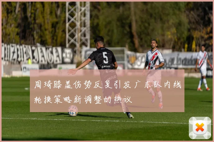 周琦膝盖伤势反复引发广东队内线轮换策略新调整的热议