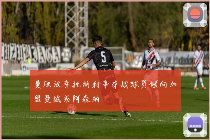曼联放弃托纳利争夺战球员倾向加盟曼城或阿森纳