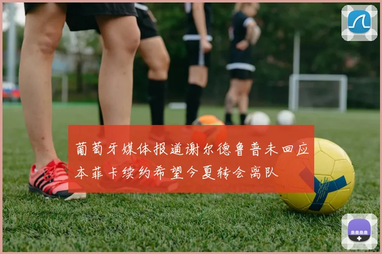 葡萄牙媒体报道谢尔德鲁普未回应本菲卡续约希望今夏转会离队