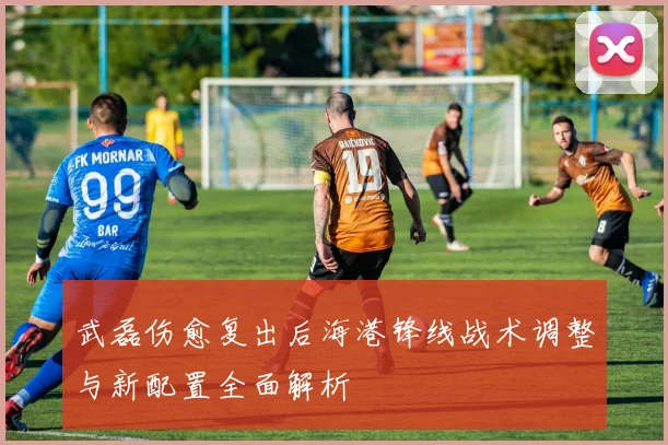 武磊伤愈复出后海港锋线战术调整与新配置全面解析