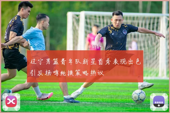 辽宁男篮青年队新星首秀表现出色引发杨鸣轮换策略热议