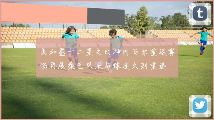 美加墨十二星之幻神内马尔重返赛场再展桑巴风采与球迷久别重逢