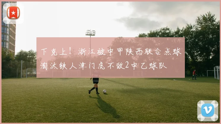 下克上！浙江被中甲陕西联合点球淘汰铁人津门虎不敌2中乙球队