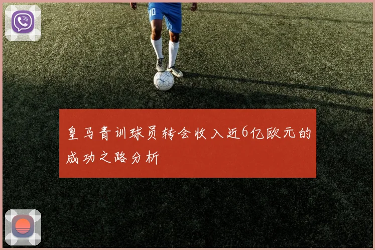 皇马青训球员转会收入近6亿欧元的成功之路分析