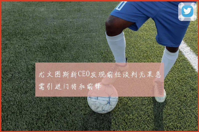 尤文图斯新CEO发现前任谈判无果急需引进门将和前锋