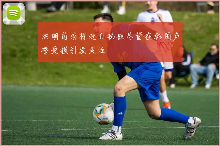 洪明甫或将赴日执教尽管在韩国声誉受损引发关注