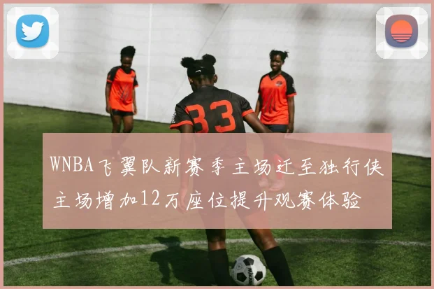 WNBA飞翼队新赛季主场迁至独行侠主场增加12万座位提升观赛体验