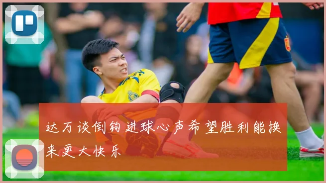 达万谈倒钩进球心声希望胜利能换来更大快乐