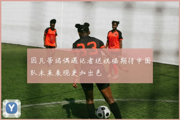 因凡蒂诺偶遇记者送祝福期待中国队未来表现更加出色