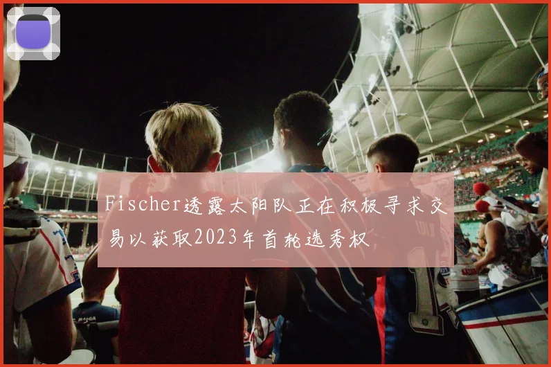 Fischer透露太阳队正在积极寻求交易以获取2023年首轮选秀权