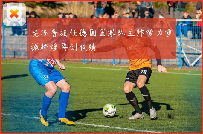 克洛普接任德国国家队主帅努力重振辉煌再创佳绩