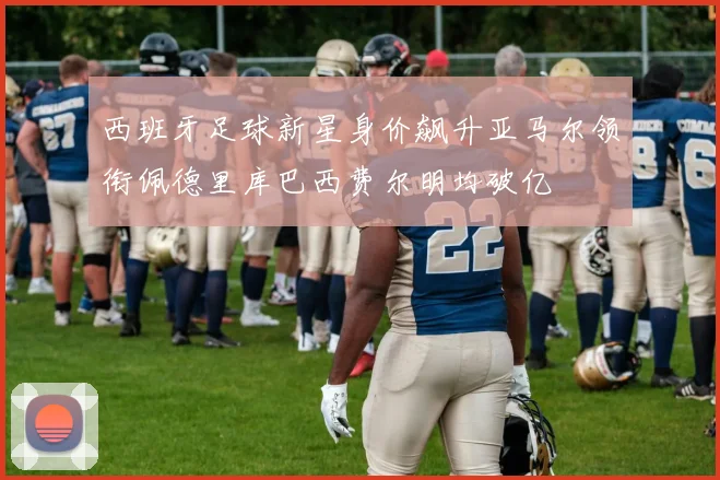西班牙足球新星身价飙升亚马尔领衔佩德里库巴西费尔明均破亿