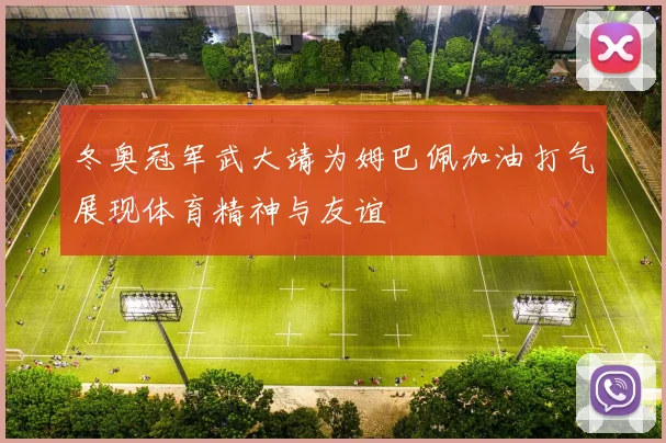 冬奥冠军武大靖为姆巴佩加油打气展现体育精神与友谊